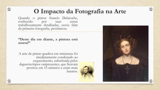 O Impacto da Fotografia na Arte
Quando o pintor francês Delaroche,
conhecido por suas cenas
trabalhosamente detalhadas, ouviu falar
da primeira fotografia, proclamou:
“Deste dia em diante, a pintura está
morta!”
A arte de pintar quadros em miniatura foi
imediatamente condenado ao
esquecimento, substituída pelos
daguerreótipos onipresentes, que ficavam
prontos em 15 minutos e eram mais
baratos.
 