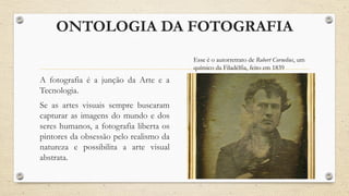 ONTOLOGIA DA FOTOGRAFIA
A fotografia é a junção da Arte e a
Tecnologia.
Se as artes visuais sempre buscaram
capturar as imagens do mundo e dos
seres humanos, a fotografia liberta os
pintores da obsessão pelo realismo da
natureza e possibilita a arte visual
abstrata.
Esse é o autorretrato de Robert Cornelius, um
químico da Filadélfia, feito em 1839
 