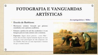 FOTOGRAFIA E VANGUARDAS
ARTÍSTICAS
• Escola de Barbizon:
• Movimento artístico formado por pintores
entediados com a pintura acadêmica.
• Criaram a prática de sair das academias e ir aos
bosques para ter mais contato com a natureza.
• Expoente: Alguns desses pintores - como Milet -
foram além da ideia original incluindo figuras em suas
paisagens, como personagens da vida campestre e de
seu trabalho. Para eles era mais importante o homem
do que o cenário natural.
As respingadeiras / Millet
 