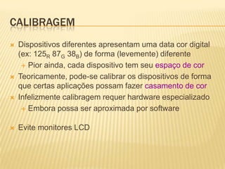 CALIBRAGEM
   Dispositivos diferentes apresentam uma data cor digital
    (ex: 125R 87G 38B) de forma (levemente) diferente
      Pior ainda, cada dispositivo tem seu espaço de cor

   Teoricamente, pode-se calibrar os dispositivos de forma
    que certas aplicações possam fazer casamento de cor
   Infelizmente calibragem requer hardware especializado
      Embora possa ser aproximada por software


   Evite monitores LCD
 