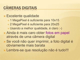CÂMERAS DIGITAIS
 Excelente   qualidade
  1  MegaPixel é suficiente para 10x15
   2 MegaPixel é suficiente para 20x25
   Usando a melhor qualidade, é claro :-)

 Ainda é mais caro obter fotos em papel
  através de uma câmera digital
 Se você não quer imprimir, a foto digital é
  obviamente mais barata
 Lembre-se que resolução não é tudo!!!
 