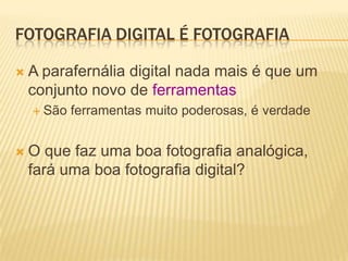 FOTOGRAFIA DIGITAL É FOTOGRAFIA

A parafernália digital nada mais é que um
 conjunto novo de ferramentas
  São   ferramentas muito poderosas, é verdade


O  que faz uma boa fotografia analógica,
 fará uma boa fotografia digital?
 