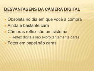 DESVANTAGENS DA CÂMERA DIGITAL

 Obsoleta no dia em que você a compra
 Ainda é bastante cara

 Câmeras reflex são um sistema
   Reflex   digitais são exorbitantemente caras
 Fotos   em papel são caras
 