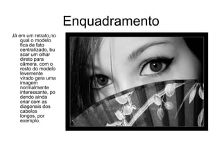 Enquadramento
Já em um retrato,no
    qual o modelo
    fica de fato
    centralizado, bu
    scar um olhar
    direto para
    câmera, com o
    rosto do modelo
    levemente
    virado gera uma
    imagem
    normalmente
    interessante, po
    dendo ainda
    criar com as
    diagonais dos
    cabelos
    longos, por
    exemplo.
 