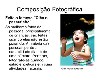 Composição Fotográfica
Evite o famoso "Olha o
  passarinho".
As melhores fotos de
  pessoas, principalmente
  de crianças, são feitas
  quando elas não estão
  posando. A maioria das
  pessoas perde a
  naturalidade diante de
  uma câmara. Portanto,
  fotografe-as quando
  estão entretidas em suas
  atividades naturais.       Foto: Mônica Araujo
 