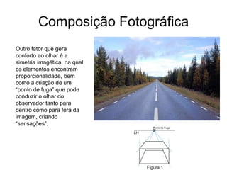 Composição Fotográfica
Outro fator que gera
conforto ao olhar é a
simetria imagética, na qual
os elementos encontram
proporcionalidade, bem
como a criação de um
“ponto de fuga” que pode
conduzir o olhar do
observador tanto para
dentro como para fora da
imagem, criando
“sensações”.
 
