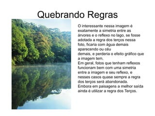 Quebrando Regras
        O interessante nessa imagem é
        exatamente a simetria entre as
        árvores e o reflexo no lago, se fosse
        adotada a regra dos terços nessa
        foto, ficaria com água demais
        aparecendo ou céu
        demais, e perderia o efeito gráfico que
        a imagem tem.
        Em geral, fotos que tenham reflexos
        funcionam bem com uma simetria
        entre a imagem e seu reflexo, e
        nesses casos quase sempre a regra
        dos terços será abandonada.
        Embora em paisagens a melhor saída
        ainda é utilizar a regra dos Terços.
 