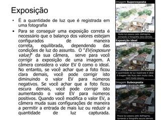 Exposição
• É a quantidade de luz que é registrada em
  uma fotografia
• Para se conseguir uma exposição correta é
  necessário que o balanço dos valores estejam
  configurados             de          maneira
  correta,    equilibrada,    dependendo    das
  condições de luz do assunto. O "EV(exposure
  value)" da sua câmera, serve para você
  corrigir a exposição de uma imagem. A
  câmera considera o valor EV 0 como o ideal.
  No entanto, se você achar que a foto ficou
  clara demais, você pode corrigir isto
  diminuindo o valor EV para números
  negativos. Se você achar que a foto ficou
  escura demais, você pode corrigir isto
  aumentando o valor EV para números
  positivos. Quando você modifica o valor EV, a
  câmera muda suas configurações de maneira
  a permitir a entrada de mais luz ou reduzir a
  quantidade         de      luz     capturada.
 