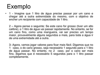 Exemplo
• 1 - Imagine que 1 litro de água precise passar por um cano e
  chegar até a outra extremidade do mesmo, com o objetivo de
  encher um recipiente com capacidade de 1 litro.

  2 – Agora pense o seguinte: Se este cano for grosso (tiver um alto
  calibre), o 1 litro de água vai passar rapidamente. No entanto, se for
  um cano fino, como uma mangueira, vai ser preciso um tempo
  maior, provavelmente alguns segundos a mais, para toda a água ir
  de uma extremidade até a outra.

  3- Agora, vamos jogar valores para ficar mais fácil. Digamos que no
  1 caso, o do cano grosso, seja necessário 1 segundo para o 1 litro
  de água passar. No entanto, no 2 caso, por o cano ser mais
  fino, digamos que é necessário 5 segundos para o 1 litro passar
  completamente.
 