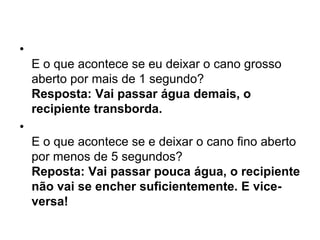 •
    E o que acontece se eu deixar o cano grosso
    aberto por mais de 1 segundo?
    Resposta: Vai passar água demais, o
    recipiente transborda.
•
    E o que acontece se e deixar o cano fino aberto
    por menos de 5 segundos?
    Reposta: Vai passar pouca água, o recipiente
    não vai se encher suficientemente. E vice-
    versa!
 