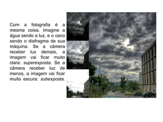 Com a fotografia é a
mesma coisa. Imagine a
água sendo a luz, e o cano
sendo o diafragma de sua
máquina. Se a câmera
receber luz demais, a
imagem vai ficar muito
clara: superexposta. Se a
câmera receber luz de
menos, a imagem vai ficar
muito escura: subexposta.
 