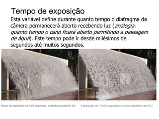 Tempo de exposição
        Esta variável define durante quanto tempo o diafragma da
        câmera permanecerá aberto recebendo luz (analogia:
        quanto tempo o cano ficará aberto permitindo a passagem
        de água). Este tempo pode ir desde milésimos de
        segundos até muitos segundos.




Tempo de exposição de 1/50 segundos, a abertura usada foi f22   E xposição de 1/500 segundos e uma abertura de f6.3
 
