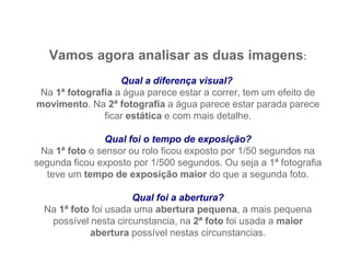 Vamos agora analisar as duas imagens:
                   Qual a diferença visual?
 Na 1ª fotografia a água parece estar a correr, tem um efeito de
movimento. Na 2ª fotografia a água parece estar parada parece
               ficar estática e com mais detalhe.

                Qual foi o tempo de exposição?
 Na 1ª foto o sensor ou rolo ficou exposto por 1/50 segundos na
segunda ficou exposto por 1/500 segundos. Ou seja a 1ª fotografia
  teve um tempo de exposição maior do que a segunda foto.

                      Qual foi a abertura?
  Na 1ª foto foi usada uma abertura pequena, a mais pequena
   possível nesta circunstancia, na 2ª foto foi usada a maior
            abertura possível nestas circunstancias.
 