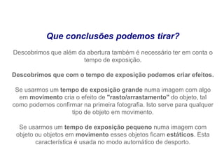 Que conclusões podemos tirar?
Descobrimos que além da abertura também é necessário ter em conta o
                       tempo de exposição.

Descobrimos que com o tempo de exposição podemos criar efeitos.

 Se usarmos um tempo de exposição grande numa imagem com algo
  em movimento cria o efeito de "rasto/arrastamento" do objeto, tal
como podemos confirmar na primeira fotografia. Isto serve para qualquer
                   tipo de objeto em movimento.

  Se usarmos um tempo de exposição pequeno numa imagem com
 objeto ou objetos em movimento esses objetos ficam estáticos. Esta
        característica é usada no modo automático de desporto.
 