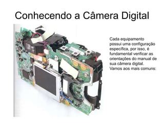 Conhecendo a Câmera Digital

                   Cada equipamento
                   possui uma configuração
                   específica, por isso, é
                   fundamental verificar as
                   orientações do manual de
                   sua câmera digital.
                   Vamos aos mais comuns:
 