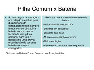 Pilha Comum x Bateria
• A bateria ganha vantagem          Recursos que aumentam o consumo de
  em relação as pilhas pela                       bateria:
  durabilidade de
                                  -Maior sensibilidade em ISO
  carga, porém nem sempre
  temos como substituir a         -Disparos em sequência
  bateria com a mesma
                                  -Disparos com flash
  facilidade das pilhas
  comuns, para isto é             -Muita movimentação com zoom
  necessário uma prévia
                                  -Maior resolução
  organização de ter duas
  baterias e sempre               -Visualização das fotos com sequência
  carregadas.
Sintomas de Bateria Fraca: Demora para focar, lentidão
 