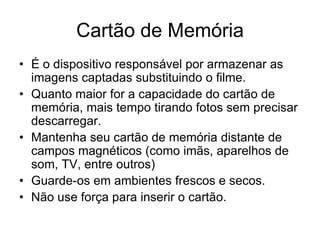 Cartão de Memória
• É o dispositivo responsável por armazenar as
  imagens captadas substituindo o filme.
• Quanto maior for a capacidade do cartão de
  memória, mais tempo tirando fotos sem precisar
  descarregar.
• Mantenha seu cartão de memória distante de
  campos magnéticos (como imãs, aparelhos de
  som, TV, entre outros)
• Guarde-os em ambientes frescos e secos.
• Não use força para inserir o cartão.
 
