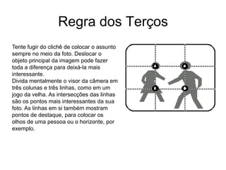 Regra dos Terços
Tente fugir do clichê de colocar o assunto
sempre no meio da foto. Deslocar o
objeto principal da imagem pode fazer
toda a diferença para deixá-la mais
interessante.
Divida mentalmente o visor da câmera em
três colunas e três linhas, como em um
jogo da velha. As intersecções das linhas
são os pontos mais interessantes da sua
foto. As linhas em si também mostram
pontos de destaque, para colocar os
olhos de uma pessoa ou o horizonte, por
exemplo.
 