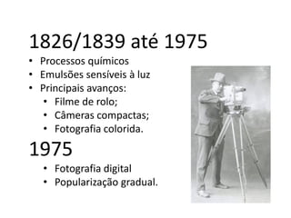 1826/1839 até 1975
• Processos químicos
• Emulsões sensíveis à luz
• Principais avanços:
• Filme de rolo;
• Câmeras compactas;
• Fotografia colorida.
1975
• Fotografia digital
• Popularização gradual.
 