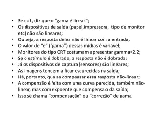• Se e=1, diz que o “gama é linear”;
• Os dispositivos de saída (papel,impressora, tipo de monitor
etc) não são lineares;
• Ou seja, a resposta deles não é linear com a entrada;
• O valor de “e” (“gama”) dessas mídias é variável;
• Monitores do tipo CRT costumam apresentar gamma=2.2;
• Se o estímulo é dobrado, a resposta não é dobrada;
• Já os dispositivos de captura (sensores) são lineares;
• As imagens tendem a ficar escurecidas na saída;
• Há, portanto, que se compensar essa resposta não-linear;
• A compensão é feita com uma curva parecida, também não-
linear, mas com expoente que compensa o da saída;
• Isso se chama “compensação” ou “correção” de gama.
 