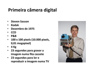 • Steven Sasson
• Kodak
• Dezembro de 1975
• CCD
• P&B
• 100 x 100 pixels (10.000 pixels,
0,01 megapixel)
• 4 Kg
• 23 segundos para gravar a
imagem numa fita cassete
• 23 segundos para ler e
reproduzir a imagem numa TV
Primeira câmera digital
 