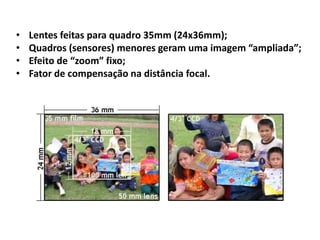 • Lentes feitas para quadro 35mm (24x36mm);
• Quadros (sensores) menores geram uma imagem “ampliada”;
• Efeito de “zoom” fixo;
• Fator de compensação na distância focal.
 