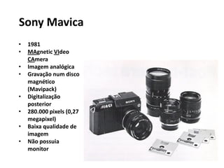 • 1981
• MAgnetic VIdeo
CAmera
• Imagem analógica
• Gravação num disco
magnético
(Mavipack)
• Digitalização
posterior
• 280.000 pixels (0,27
megapixel)
• Baixa qualidade de
imagem
• Não possuia
monitor
Sony Mavica
 
