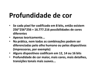 Profundidade de cor
• Se cada pixel for codificado em 8 bits, então existem
256*256*256 = 16.777.216 possibilidades de cores
diferentes
• Apenas teoricamente...
• Na prática, nem todas as combinações podem ser
diferenciadas pelo olho humano ou pelos dispositivos
(impressoras, por exemplo)
• Alguns dispositivos codificam em 12, 14 ou 16 bits
• Profundidade de cor maior, mais cores, mais detalhes,
transições tonais mais suaves...
 