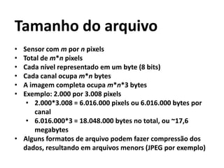 Tamanho do arquivo
• Sensor com m por n pixels
• Total de m*n pixels
• Cada nível representado em um byte (8 bits)
• Cada canal ocupa m*n bytes
• A imagem completa ocupa m*n*3 bytes
• Exemplo: 2.000 por 3.008 pixels
• 2.000*3.008 = 6.016.000 pixels ou 6.016.000 bytes por
canal
• 6.016.000*3 = 18.048.000 bytes no total, ou ~17,6
megabytes
• Alguns formatos de arquivo podem fazer compressão dos
dados, resultando em arquivos menors (JPEG por exemplo)
 