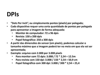 DPIs
• “Dots Per Inch”, ou simplesmente pontos (pixels) por polegada;
• Cada dispositivo requer uma certa quantidade de pontos por polegada
para apresentar a imagem de forma adequada:
• Monitor de computador: 72 a 96 dpis
• Revista: 150 a 200 dpis
• Papel fotográfico: 250 a 300 dpis
• A partir das dimensões do sensor (em pixels), podemos calcular o
tamanho máximo que a imagem poderá ter no meio em que ela vai ser
apresentada;
• Exemplo: arquivo com 2.000 por 3.008 pixels
• Para monitor com 72 dpis: 3.008 / 72 * 2,54 = 12.5m
• Para revista com 150 dpi: 3.008 / 150 * 2,54 = 50,9 cm
• Papel fotográfico com 300 dpi: 3.008 / 300 * 2,54 = 25,4
 