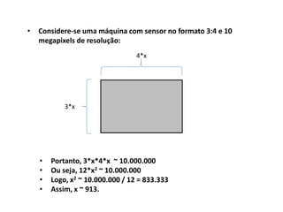 • Considere-se uma máquina com sensor no formato 3:4 e 10
megapixels de resolução:
• Portanto, 3*x*4*x ~ 10.000.000
• Ou seja, 12*x2 ~ 10.000.000
• Logo, x2 ~ 10.000.000 / 12 = 833.333
• Assim, x ~ 913.
3*x
4*x
 