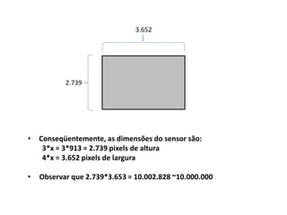 • Conseqüentemente, as dimensões do sensor são:
3*x = 3*913 = 2.739 pixels de altura
4*x = 3.652 pixels de largura
• Observar que 2.739*3.653 = 10.002.828 ~10.000.000
2.739
3.652
 