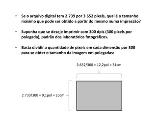 • Se o arquivo digital tem 2.739 por 3.652 pixels, qual é o tamanho
máximo que pode ser obtido a partir do mesmo numa impressão?
• Suponha que se deseje imprimir com 300 dpis (300 pixels por
polegada), padrão dos laboratórios fotográficos.
• Basta dividir a quantidade de pixels em cada dimensão por 300
para se obter o tamanho da imagem em polegadas:
2.739/300 = 9,1pol = 23cm
3.652/300 = 12,2pol = 31cm
 