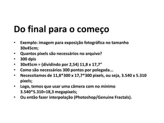 Do final para o começo
• Exemplo: imagem para exposição fotográfica no tamanho
30x45cm;
• Quantos pixels são necessários no arquivo?
• 300 dpis
• 30x45cm = (dividindo por 2,54) 11,8 x 17,7”
• Como são necessários 300 pontos por polegada...
• Necessitamos de 11,8*300 x 17,7*300 pixels, ou seja, 3.540 x 5.310
pixels;
• Logo, temos que usar uma câmera com no mínimo
3.540*5.310=18,3 megapixels;
• Ou então fazer interpolação (Photoshop/Genuine Fractals).
 
