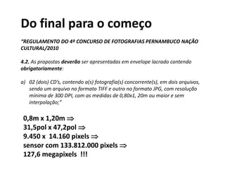 Do final para o começo
“REGULAMENTO DO 4º CONCURSO DE FOTOGRAFIAS PERNAMBUCO NAÇÃO
CULTURAL/2010
4.2. As propostas deverão ser apresentadas em envelope lacrado contendo
obrigatoriamente:
a) 02 (dois) CD’s, contendo a(s) fotografia(s) concorrente(s), em dois arquivos,
sendo um arquivo no formato TIFF e outro no formato JPG, com resolução
mínima de 300 DPI, com as medidas de 0,80x1, 20m ou maior e sem
interpolação;”
0,8m x 1,20m 
31,5pol x 47,2pol 
9.450 x 14.160 pixels 
sensor com 133.812.000 pixels 
127,6 megapixels !!!
 