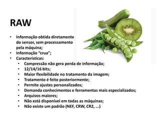 RAW
• Informação obtida diretamente
do sensor, sem processamento
pela máquina;
• Informação “crua”;
• Características:
• Compressão não gera perda de informação;
• 12/14/16 bits;
• Maior flexibilidade no tratamento da imagem;
• Tratamento é feito posteriormente;
• Permite ajustes personalizados;
• Demanda conhecimentos e ferramentas mais especializados;
• Arquivos maiores;
• Não está disponível em todas as máquinas;
• Não existe um padrão (NEF, CRW, CR2, ...)
 