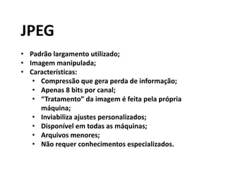 JPEG
• Padrão largamento utilizado;
• Imagem manipulada;
• Características:
• Compressão que gera perda de informação;
• Apenas 8 bits por canal;
• “Tratamento” da imagem é feita pela própria
máquina;
• Inviabiliza ajustes personalizados;
• Disponível em todas as máquinas;
• Arquivos menores;
• Não requer conhecimentos especializados.
 
