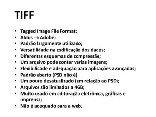 TIFF
• Tagged Image File Format;
• Aldus  Adobe;
• Padrão largamente utilizado;
• Versatilidade na codificação dos dados;
• Diferentes esquemas de compressão;
• Um arquivo pode conter várias imagens;
• Flexibilidade e adequação para aplicações avançadas;
• Padrão aberto (PSD não é);
• Um pouco desatualizado (em relação ao PSD);
• Arquivos são limitados a 4GB;
• Muito usado em editoração eletrônica, gráficas e
imprensa;
• Não é adequado para a web.
 