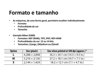 Formato e tamanho
• As máquinas, de uma forma geral, permitem escolher individualmente:
• Formato
• Profundidade de cor
• Tamanho
• Exemplo Nikon D300S
• Formatos: NEF (RAW), TIFF, JPEF, NEF+RAW
• Profundidades de cor: 12 ou 14 bits
• Tamanhos: (L)arge, (M)edium ou (S)mall
 