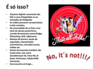 É só isso?
• Arquivos digitais raramente são
fiéis à cena fotografada ou às
intenções do fotógrafo;
• As mídias possuem características
muito variadas;
• Há necessidade de se fazer uma
série de ajustes posteriores,
usando ferramentas como Bridge,
Photoshop, ACR, Lightroom;
• Balanço de branco, ajuste de
exposição, interpretação
colorimétrica, correções tonais,
nitidez etc
• Outras ferramentas também são
muito úteis, tais como
ZoomBrowser EX, View NX, D-
book, Fotofusion, Adobe DNG
Converter;
• Esse assunto vai longe...
 
