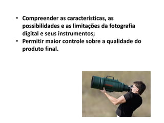 • Compreender as características, as
possibilidades e as limitações da fotografia
digital e seus instrumentos;
• Permitir maior controle sobre a qualidade do
produto final.
 