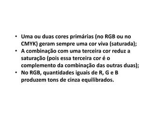 • Uma ou duas cores primárias (no RGB ou no
CMYK) geram sempre uma cor viva (saturada);
• A combinação com uma terceira cor reduz a
saturação (pois essa terceira cor é o
complemento da combinação das outras duas);
• No RGB, quantidades iguais de R, G e B
produzem tons de cinza equilibrados.
 
