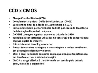 CCD x CMOS
• Charge Coupled Device (CCD)
• Complementary Metal Oxide Semiconductor (CMOS)
• Surgiram no final da década de 1960 e início de 1970
• Inicialmente havia predominância do CCD, por causa da tecnologia
de fabricação disponível na época;
• O CMOS começou a ganhar espaço na década de 1990;
• Tecnologias concorrentes utilizadas na construção de sensores para
captura digital de imagens
• Não existe uma tecnologia superior;
• Ambas tem as suas vantagens e desvantagens e ambas continuam
em produção e desenvolvimento;
• CCD: o pixel iluminado gera uma carga, que depois é transformada
em tensão elétrica; a saída é analógica
• CMOS: a carga elétrica é transformada em tensão pelo próprio
pixel, e a saída é digital (bits)
 