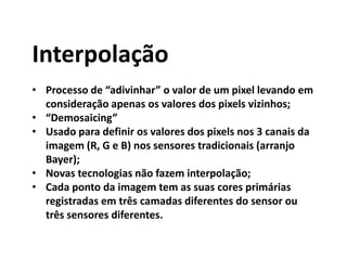 Interpolação
• Processo de “adivinhar” o valor de um pixel levando em
consideração apenas os valores dos pixels vizinhos;
• “Demosaicing”
• Usado para definir os valores dos pixels nos 3 canais da
imagem (R, G e B) nos sensores tradicionais (arranjo
Bayer);
• Novas tecnologias não fazem interpolação;
• Cada ponto da imagem tem as suas cores primárias
registradas em três camadas diferentes do sensor ou
três sensores diferentes.
 