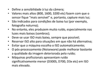 • Define a sensibilidade à luz da câmera;
• Valores mais altos (800, 1600, 3200 etc) fazem com que o
sensor fique “mais sensível” e, portanto, capture mais luz;
• São indicados para condições de baixa luz (por exemplo,
fotografia noturna);
• No entanto, eles produzem muito ruído, especialmente nas
luzes mais baixas (sombras);
• Deve-se usar ISO mais baixo, sempre que possível;
• Reservar ISO alto para situações em que não há alternativa;
• Evitar que a máquina escolha o ISO automaticamente;
• O pós-processamento (Noiseware) pode melhorar bastante
a qualidade da imagem deteriorada pelo ruído;
• Máquinas profissionais apresentam ruído
significativamente menor (D300S, D700, D3x etc) em ISO
mais elevado.
 