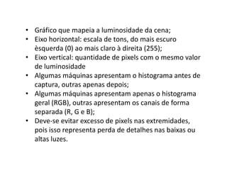 • Gráfico que mapeia a luminosidade da cena;
• Eixo horizontal: escala de tons, do mais escuro
èsquerda (0) ao mais claro à direita (255);
• Eixo vertical: quantidade de pixels com o mesmo valor
de luminosidade
• Algumas máquinas apresentam o histograma antes de
captura, outras apenas depois;
• Algumas máquinas apresentam apenas o histograma
geral (RGB), outras apresentam os canais de forma
separada (R, G e B);
• Deve-se evitar excesso de pixels nas extremidades,
pois isso representa perda de detalhes nas baixas ou
altas luzes.
 