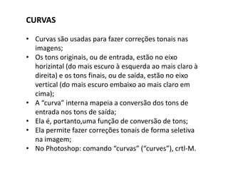 CURVAS
• Curvas são usadas para fazer correções tonais nas
imagens;
• Os tons originais, ou de entrada, estão no eixo
horizintal (do mais escuro à esquerda ao mais claro à
direita) e os tons finais, ou de saída, estão no eixo
vertical (do mais escuro embaixo ao mais claro em
cima);
• A “curva” interna mapeia a conversão dos tons de
entrada nos tons de saída;
• Ela é, portanto,uma função de conversão de tons;
• Ela permite fazer correções tonais de forma seletiva
na imagem;
• No Photoshop: comando “curvas” (“curves”), crtl-M.
 