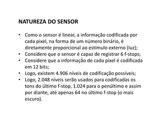 NATUREZA DO SENSOR
• Como o sensor é linear, a informação codificada por
cada pixel, na forma de um número binário, é
diretamente proporcional ao estímulo externo (luz);
• Considere que o sensor é capaz de registrar 6 f-stops;
• Considere que a informação de cada pixel é codificada
em 12 bits;
• Logo, existem 4.906 níveis de codificação possíveis;
• Logo, 2.048 níveis serão usados para codificadas os
tons do último f-stop, 1.024 para o penúltimo e assim
por diante, até apenas 64 no último f-stop (o mais
escuro).
 