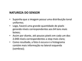 NATUREZA DO SENSOR
• Suponha que a imagem possui uma distribuição tonal
uniforme;
• Logo, haverá uma grande quantidade de pixels
gerando níveis correspondentes aos 64 tons mais
baixos;
• Assim por diante, até poucos pixels em cada um dos
2.048 níveis correspondentes a stop mais claro;
• Como resultado, a foto é escura e o histograma
contém mais informação na lateral esquerda
(sombras);
 