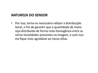 NATUREZA DO SENSOR
• Por isso, torna-se necessário refazer a distribuição
tonal, a fim de garantir que a quantidade de níveis
seja distribuída de forma mais homogênea entre as
várias tonalidades presentes na imagem, e com isso
ela fique mais agradável ao nosso olhar.
 